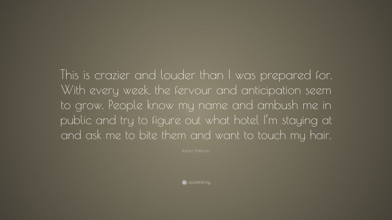 Robert Pattinson Quote: “This is crazier and louder than I was prepared for. With every week, the fervour and anticipation seem to grow. People know my name and ambush me in public and try to figure out what hotel I’m staying at and ask me to bite them and want to touch my hair.”