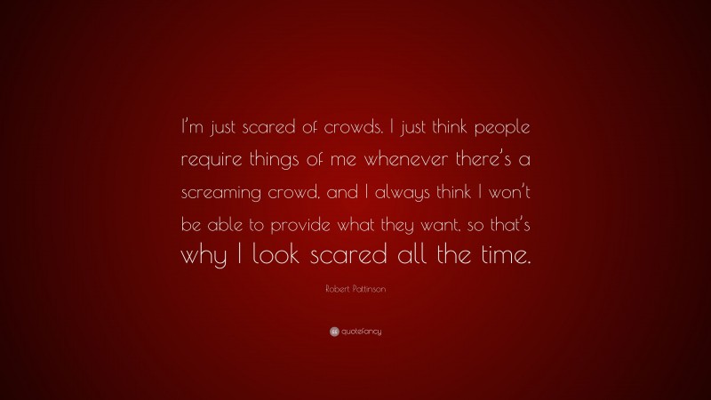 Robert Pattinson Quote: “I’m just scared of crowds. I just think people require things of me whenever there’s a screaming crowd, and I always think I won’t be able to provide what they want, so that’s why I look scared all the time.”