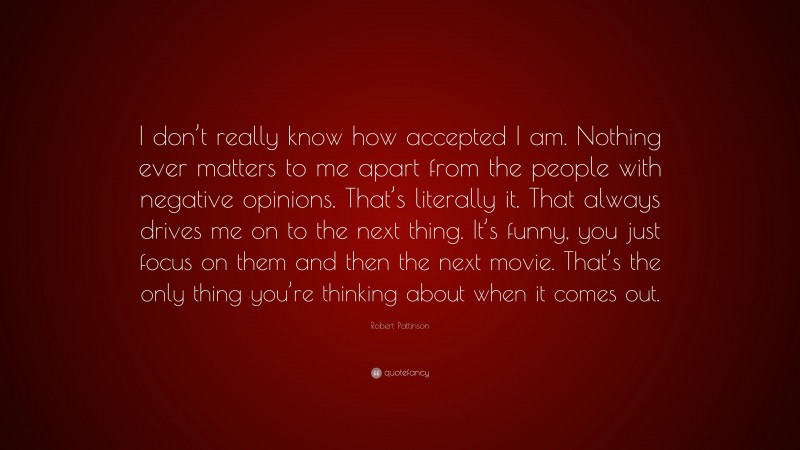 Robert Pattinson Quote: “I don’t really know how accepted I am. Nothing ever matters to me apart from the people with negative opinions. That’s literally it. That always drives me on to the next thing. It’s funny, you just focus on them and then the next movie. That’s the only thing you’re thinking about when it comes out.”