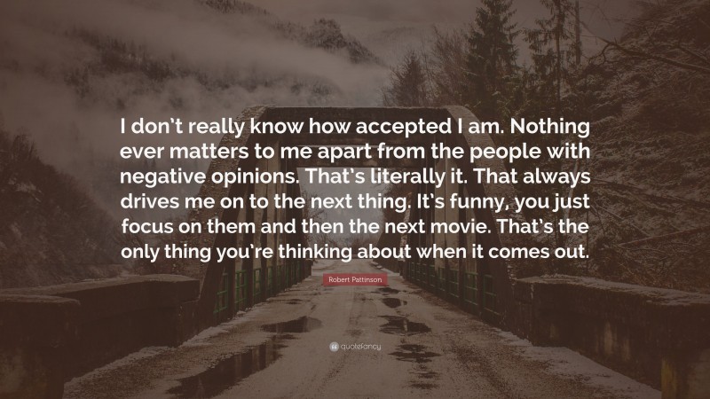 Robert Pattinson Quote: “I don’t really know how accepted I am. Nothing ever matters to me apart from the people with negative opinions. That’s literally it. That always drives me on to the next thing. It’s funny, you just focus on them and then the next movie. That’s the only thing you’re thinking about when it comes out.”