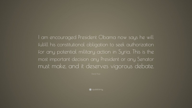 Rand Paul Quote: “I am encouraged President Obama now says he will fulfill his constitutional obligation to seek authorization for any potential military action in Syria. This is the most important decision any President or any Senator must make, and it deserves vigorous debate.”