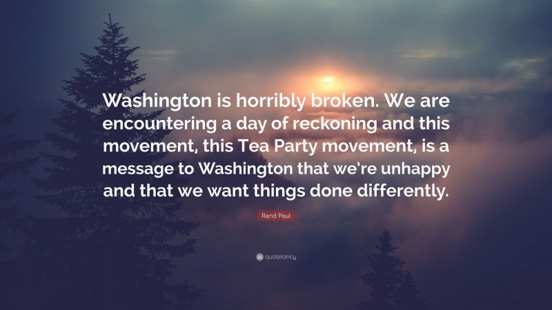 Rand Paul Quote: “Washington is horribly broken. We are encountering a day of reckoning and this movement, this Tea Party movement, is a message to Washington that we’re unhappy and that we want things done differently.”