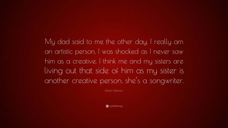 Robert Pattinson Quote: “My dad said to me the other day, I really am an artistic person. I was shocked as I never saw him as a creative. I think me and my sisters are living out that side of him as my sister is another creative person, she’s a songwriter.”