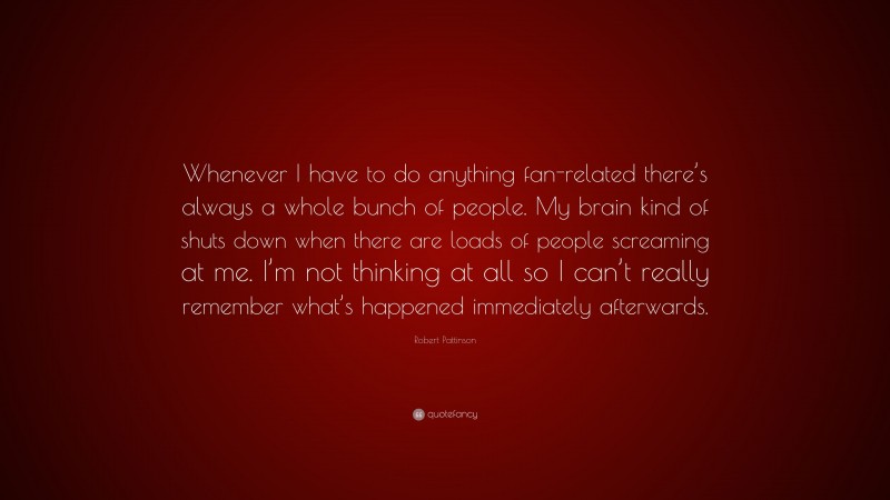 Robert Pattinson Quote: “Whenever I have to do anything fan-related there’s always a whole bunch of people. My brain kind of shuts down when there are loads of people screaming at me. I’m not thinking at all so I can’t really remember what’s happened immediately afterwards.”