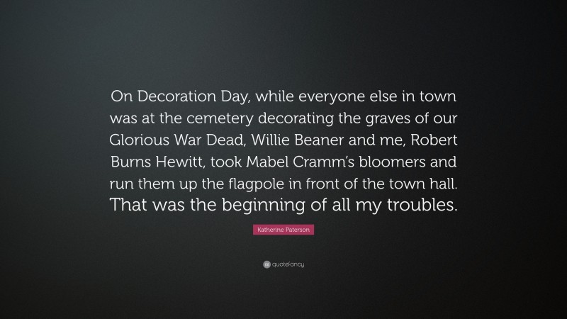 Katherine Paterson Quote: “On Decoration Day, while everyone else in town was at the cemetery decorating the graves of our Glorious War Dead, Willie Beaner and me, Robert Burns Hewitt, took Mabel Cramm’s bloomers and run them up the flagpole in front of the town hall. That was the beginning of all my troubles.”