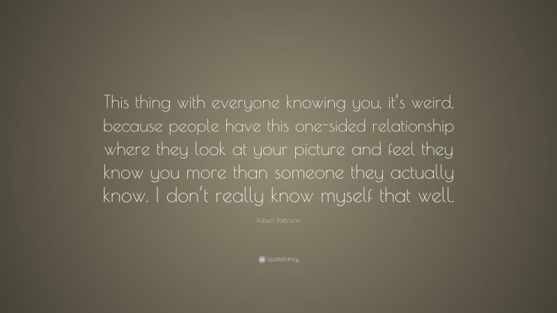 Robert Pattinson Quote: “This thing with everyone knowing you, it’s weird, because people have this one-sided relationship where they look at your picture and feel they know you more than someone they actually know. I don’t really know myself that well.”