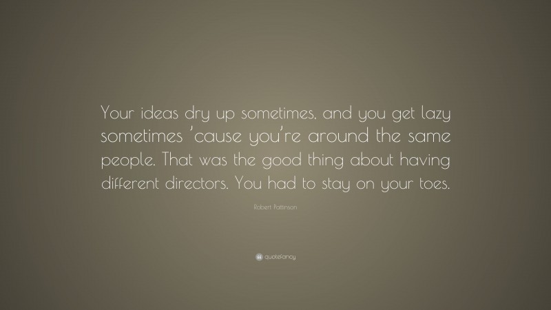 Robert Pattinson Quote: “Your ideas dry up sometimes, and you get lazy sometimes ’cause you’re around the same people. That was the good thing about having different directors. You had to stay on your toes.”