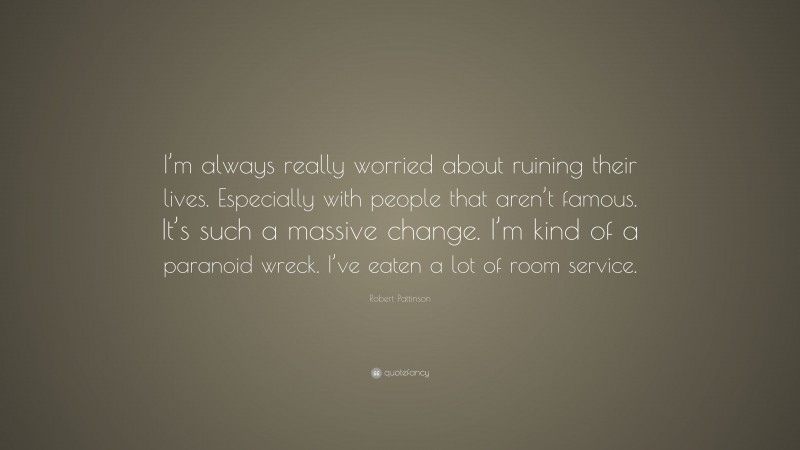 Robert Pattinson Quote: “I’m always really worried about ruining their lives. Especially with people that aren’t famous. It’s such a massive change. I’m kind of a paranoid wreck. I’ve eaten a lot of room service.”