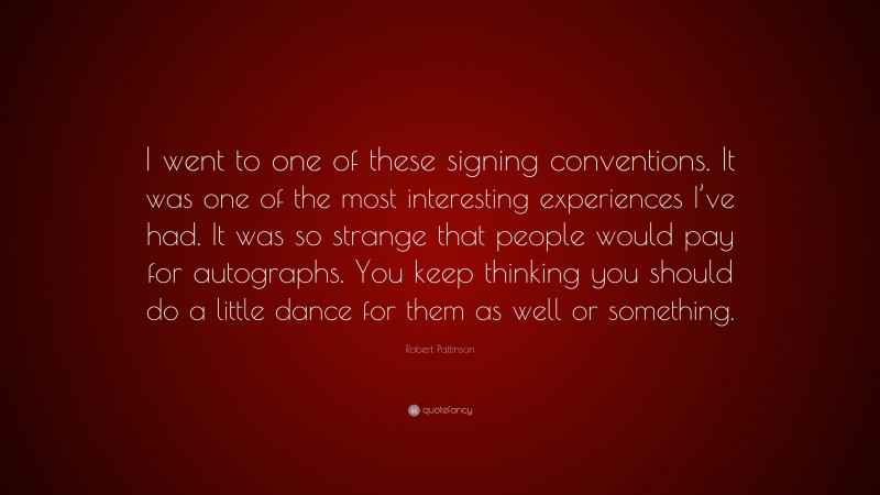 Robert Pattinson Quote: “I went to one of these signing conventions. It was one of the most interesting experiences I’ve had. It was so strange that people would pay for autographs. You keep thinking you should do a little dance for them as well or something.”