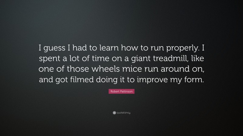 Robert Pattinson Quote: “I guess I had to learn how to run properly. I spent a lot of time on a giant treadmill, like one of those wheels mice run around on, and got filmed doing it to improve my form.”
