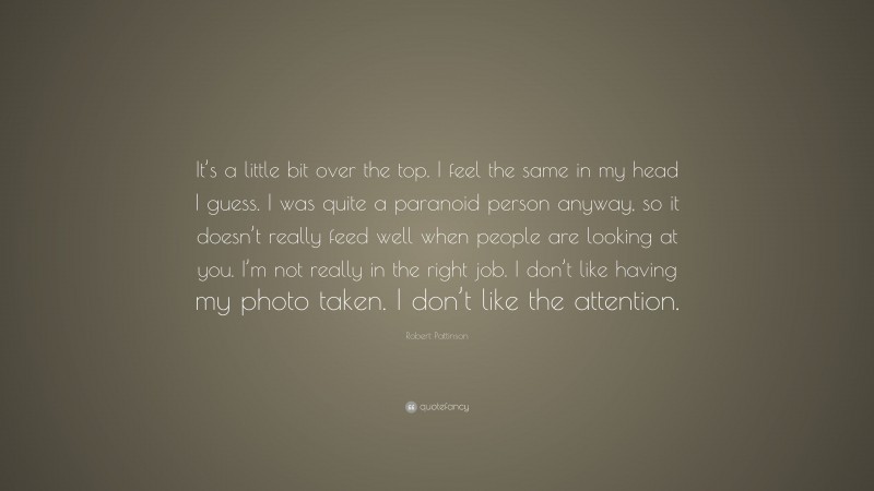Robert Pattinson Quote: “It’s a little bit over the top. I feel the same in my head I guess. I was quite a paranoid person anyway, so it doesn’t really feed well when people are looking at you. I’m not really in the right job. I don’t like having my photo taken. I don’t like the attention.”