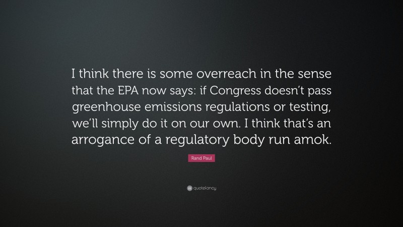 Rand Paul Quote: “I think there is some overreach in the sense that the EPA now says: if Congress doesn’t pass greenhouse emissions regulations or testing, we’ll simply do it on our own. I think that’s an arrogance of a regulatory body run amok.”