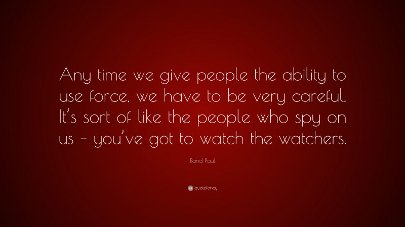 Rand Paul Quote: “Any time we give people the ability to use force, we have to be very careful. It’s sort of like the people who spy on us – you’ve got to watch the watchers.”