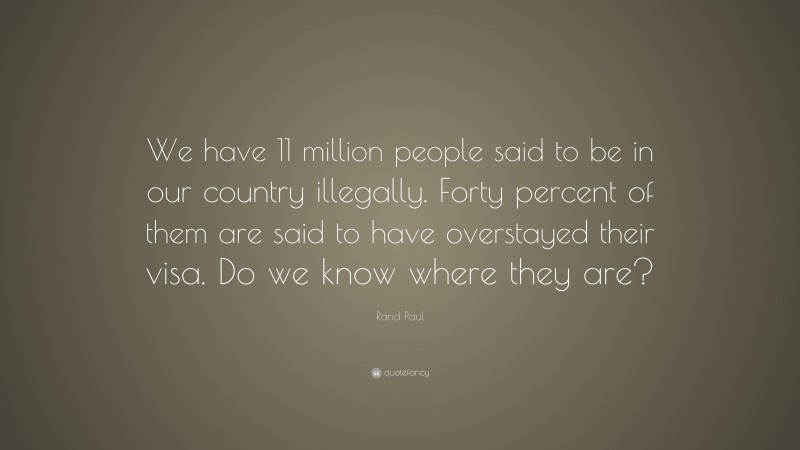 Rand Paul Quote: “We have 11 million people said to be in our country illegally. Forty percent of them are said to have overstayed their visa. Do we know where they are?”