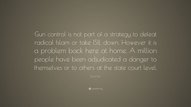 Rand Paul Quote: “Gun control is not part of a strategy to defeat radical Islam or take ISIL down. However it is a problem back here at home. A million people have been adjudicated a danger to themselves or to others at the state court level.”