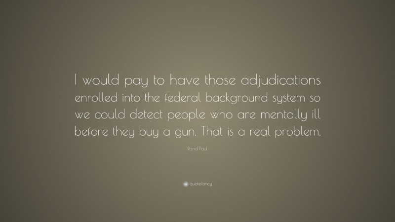 Rand Paul Quote: “I would pay to have those adjudications enrolled into the federal background system so we could detect people who are mentally ill before they buy a gun. That is a real problem.”