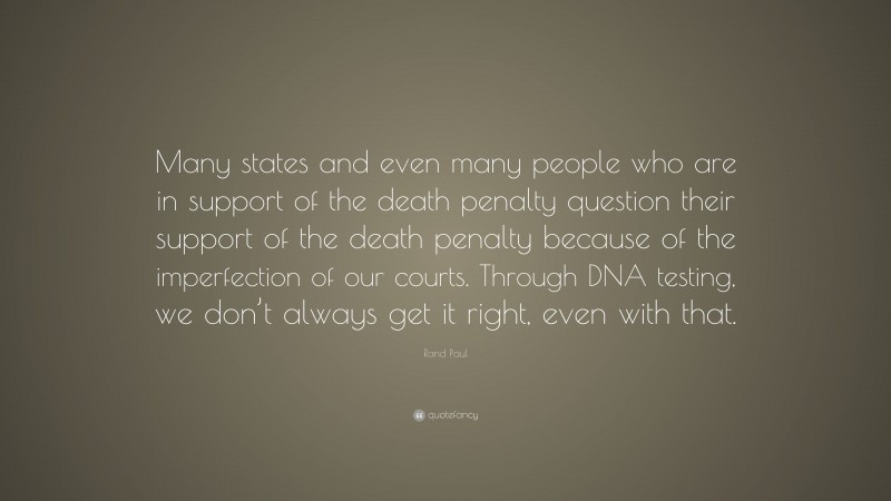 Rand Paul Quote: “Many states and even many people who are in support of the death penalty question their support of the death penalty because of the imperfection of our courts. Through DNA testing, we don’t always get it right, even with that.”
