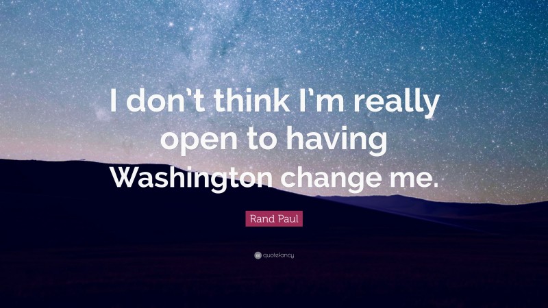Rand Paul Quote: “I don’t think I’m really open to having Washington change me.”