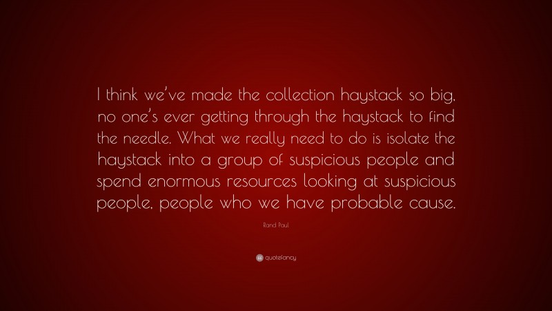 Rand Paul Quote: “I think we’ve made the collection haystack so big, no one’s ever getting through the haystack to find the needle. What we really need to do is isolate the haystack into a group of suspicious people and spend enormous resources looking at suspicious people, people who we have probable cause.”