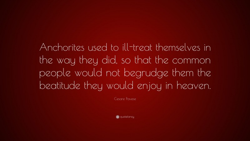 Cesare Pavese Quote: “Anchorites used to ill-treat themselves in the way they did, so that the common people would not begrudge them the beatitude they would enjoy in heaven.”