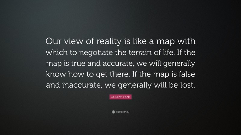 M. Scott Peck Quote: “Our view of reality is like a map with which to negotiate the terrain of life. If the map is true and accurate, we will generally know how to get there. If the map is false and inaccurate, we generally will be lost.”