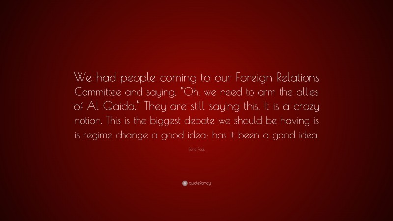 Rand Paul Quote: “We had people coming to our Foreign Relations Committee and saying, “Oh, we need to arm the allies of Al Qaida.” They are still saying this. It is a crazy notion. This is the biggest debate we should be having is is regime change a good idea; has it been a good idea.”