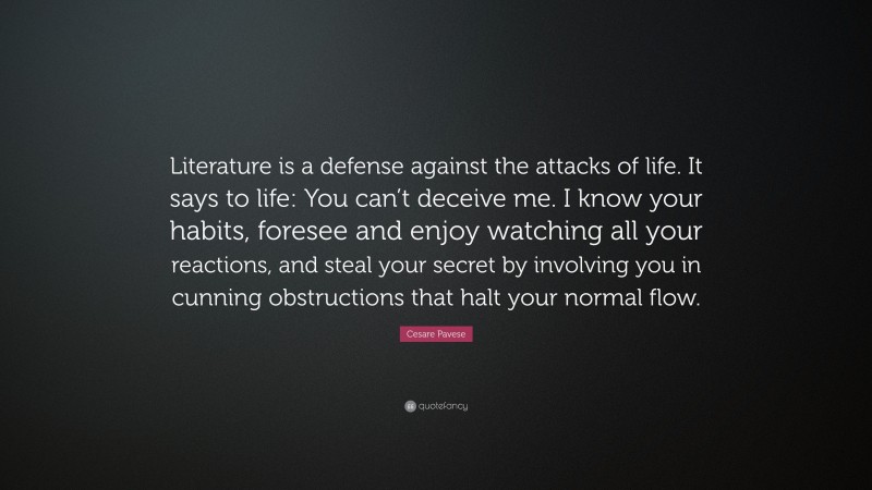 Cesare Pavese Quote: “Literature is a defense against the attacks of life. It says to life: You can’t deceive me. I know your habits, foresee and enjoy watching all your reactions, and steal your secret by involving you in cunning obstructions that halt your normal flow.”