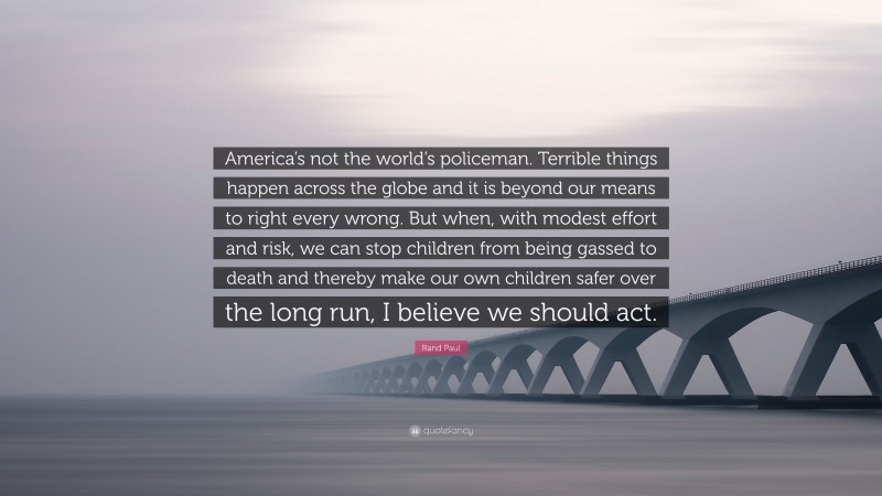 Rand Paul Quote: “America’s not the world’s policeman. Terrible things happen across the globe and it is beyond our means to right every wrong. But when, with modest effort and risk, we can stop children from being gassed to death and thereby make our own children safer over the long run, I believe we should act.”