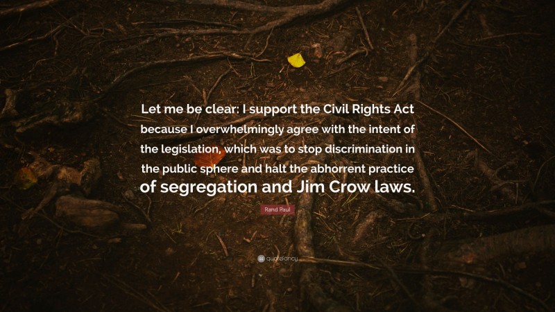 Rand Paul Quote: “Let me be clear: I support the Civil Rights Act because I overwhelmingly agree with the intent of the legislation, which was to stop discrimination in the public sphere and halt the abhorrent practice of segregation and Jim Crow laws.”