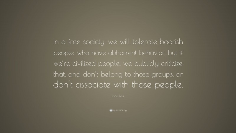Rand Paul Quote: “In a free society, we will tolerate boorish people, who have abhorrent behavior, but if we’re civilized people, we publicly criticize that, and don’t belong to those groups, or don’t associate with those people.”