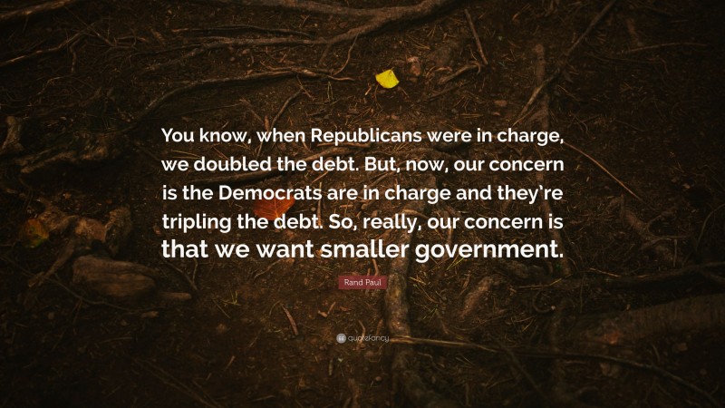 Rand Paul Quote: “You know, when Republicans were in charge, we doubled the debt. But, now, our concern is the Democrats are in charge and they’re tripling the debt. So, really, our concern is that we want smaller government.”