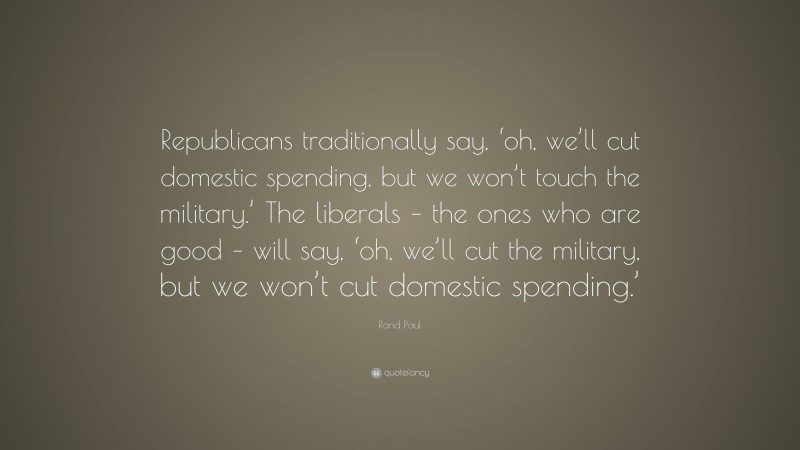 Rand Paul Quote: “Republicans traditionally say, ‘oh, we’ll cut domestic spending, but we won’t touch the military.’ The liberals – the ones who are good – will say, ‘oh, we’ll cut the military, but we won’t cut domestic spending.’”