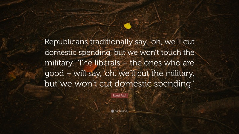 Rand Paul Quote: “Republicans traditionally say, ‘oh, we’ll cut domestic spending, but we won’t touch the military.’ The liberals – the ones who are good – will say, ‘oh, we’ll cut the military, but we won’t cut domestic spending.’”