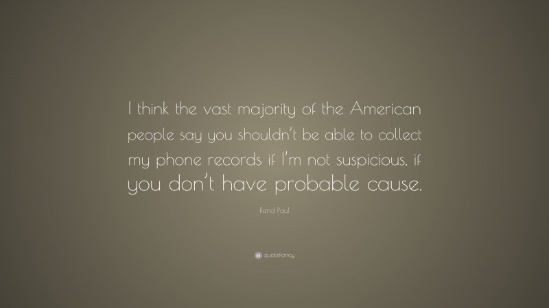 Rand Paul Quote: “I think the vast majority of the American people say you shouldn’t be able to collect my phone records if I’m not suspicious, if you don’t have probable cause.”