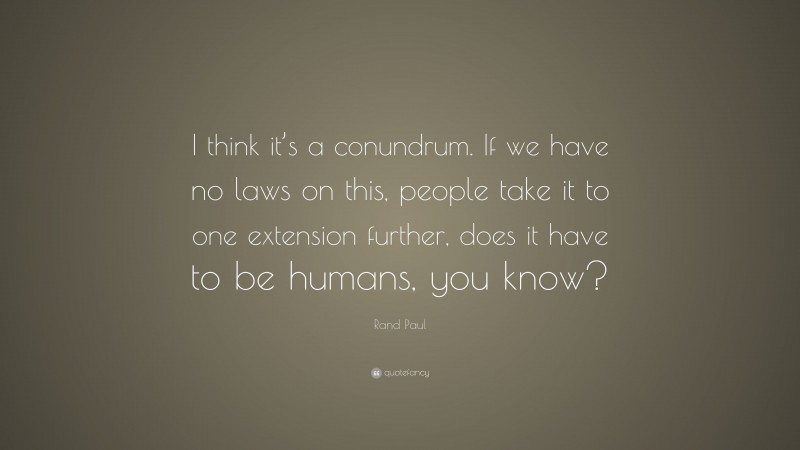 Rand Paul Quote: “I think it’s a conundrum. If we have no laws on this, people take it to one extension further, does it have to be humans, you know?”