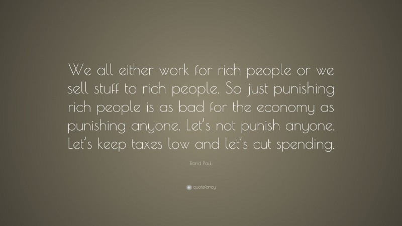 Rand Paul Quote: “We all either work for rich people or we sell stuff to rich people. So just punishing rich people is as bad for the economy as punishing anyone. Let’s not punish anyone. Let’s keep taxes low and let’s cut spending.”