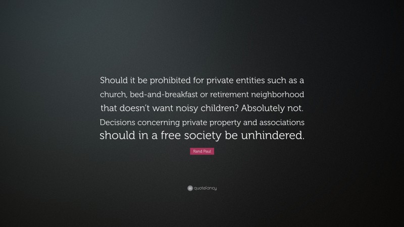Rand Paul Quote: “Should it be prohibited for private entities such as a church, bed-and-breakfast or retirement neighborhood that doesn’t want noisy children? Absolutely not. Decisions concerning private property and associations should in a free society be unhindered.”