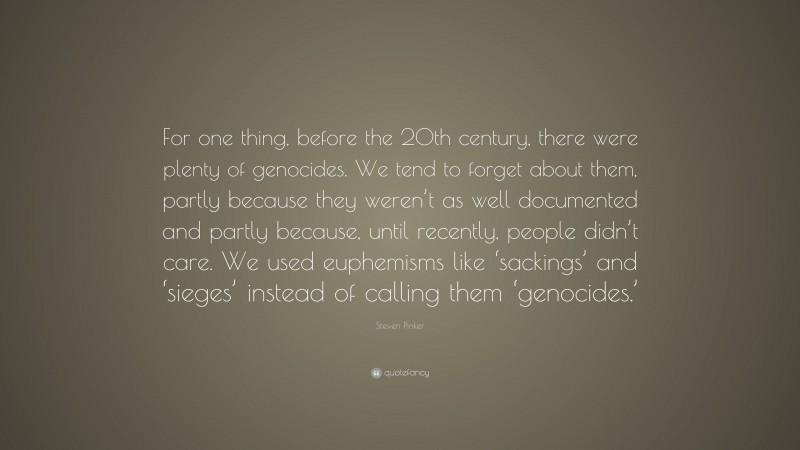 Steven Pinker Quote: “For one thing, before the 20th century, there were plenty of genocides. We tend to forget about them, partly because they weren’t as well documented and partly because, until recently, people didn’t care. We used euphemisms like ‘sackings’ and ‘sieges’ instead of calling them ‘genocides.’”