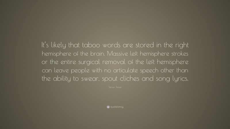 Steven Pinker Quote: “It’s likely that taboo words are stored in the right hemisphere of the brain. Massive left hemisphere strokes or the entire surgical removal of the left hemisphere can leave people with no articulate speech other than the ability to swear, spout cliches and song lyrics.”
