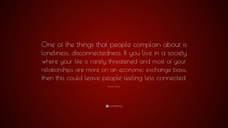 Steven Pinker Quote: “One of the things that people complain about is loneliness, disconnectedness. If you live in a society where your life is rarely threatened and most of your relationships are more on an economic exchange basis, then this could leave people feeling less connected.”
