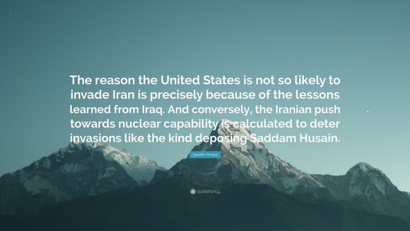 Steven Pinker Quote: “The reason the United States is not so likely to invade Iran is precisely because of the lessons learned from Iraq. And conversely, the Iranian push towards nuclear capability is calculated to deter invasions like the kind deposing Saddam Husain.”