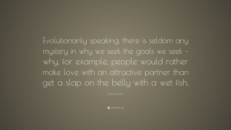 Steven Pinker Quote: “Evolutionarily speaking, there is seldom any mystery in why we seek the goals we seek – why, for example, people would rather make love with an attractive partner than get a slap on the belly with a wet fish.”