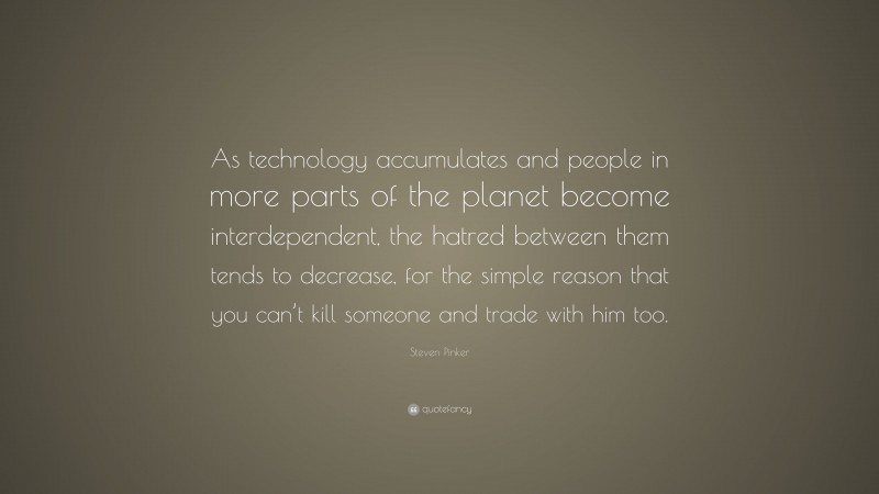 Steven Pinker Quote: “As technology accumulates and people in more parts of the planet become interdependent, the hatred between them tends to decrease, for the simple reason that you can’t kill someone and trade with him too.”