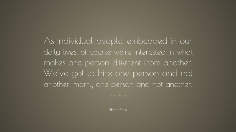 Steven Pinker Quote: “As individual people, embedded in our daily lives, of course we’re interested in what makes one person different from another. We’ve got to hire one person and not another, marry one person and not another.”