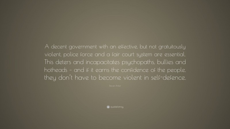Steven Pinker Quote: “A decent government with an effective, but not gratuitously violent, police force and a fair court system are essential. This deters and incapacitates psychopaths, bullies and hotheads – and if it earns the confidence of the people, they don’t have to become violent in self-defence.”