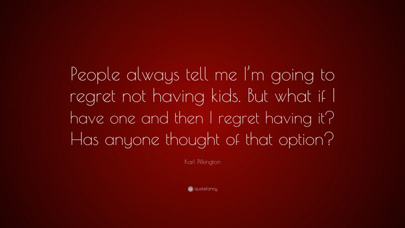 Karl Pilkington Quote: “People always tell me I’m going to regret not having kids. But what if I have one and then I regret having it? Has anyone thought of that option?”