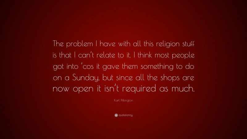Karl Pilkington Quote: “The problem I have with all this religion stuff is that I can’t relate to it. I think most people got into ’cos it gave them something to do on a Sunday, but since all the shops are now open it isn’t required as much.”