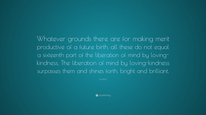 Buddha Quote: “Whatever grounds there are for making merit productive of a future birth, all these do not equal a sixteenth part of the liberation of mind by loving-kindness. The liberation of mind by loving-kindness surpasses them and shines forth, bright and brilliant.”