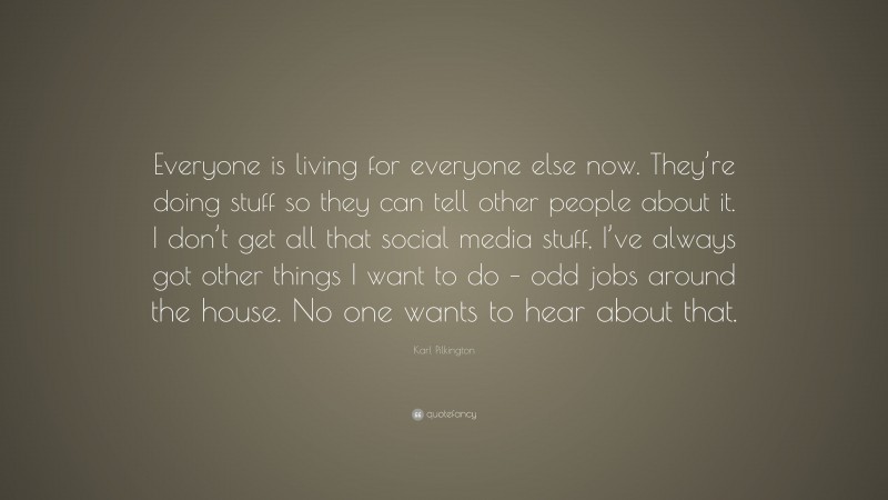 Karl Pilkington Quote: “Everyone is living for everyone else now. They’re doing stuff so they can tell other people about it. I don’t get all that social media stuff, I’ve always got other things I want to do – odd jobs around the house. No one wants to hear about that.”
