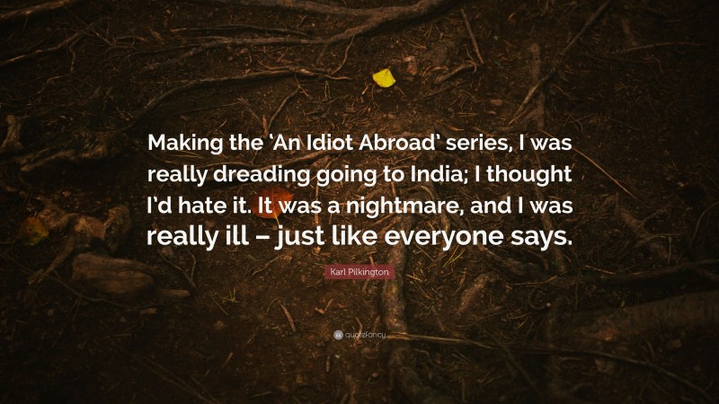 Karl Pilkington Quote: “Making the ‘An Idiot Abroad’ series, I was really dreading going to India; I thought I’d hate it. It was a nightmare, and I was really ill – just like everyone says.”